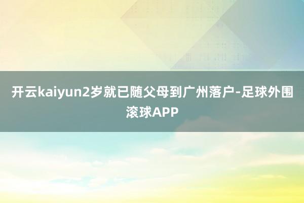 开云kaiyun2岁就已随父母到广州落户-足球外围滚球APP