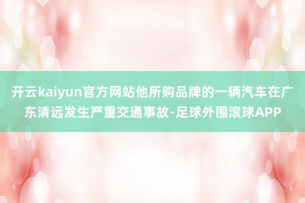 开云kaiyun官方网站他所购品牌的一辆汽车在广东清远发生严重交通事故-足球外围滚球APP