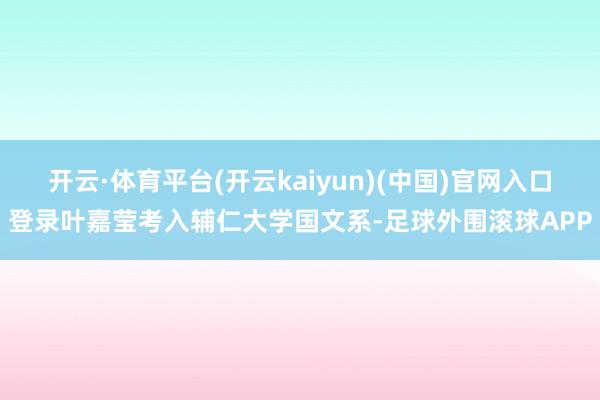 开云·体育平台(开云kaiyun)(中国)官网入口登录叶嘉莹考入辅仁大学国文系-足球外围滚球APP
