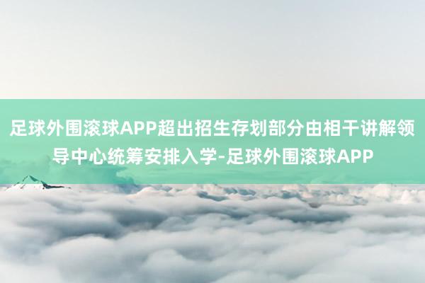 足球外围滚球APP超出招生存划部分由相干讲解领导中心统筹安排入学-足球外围滚球APP