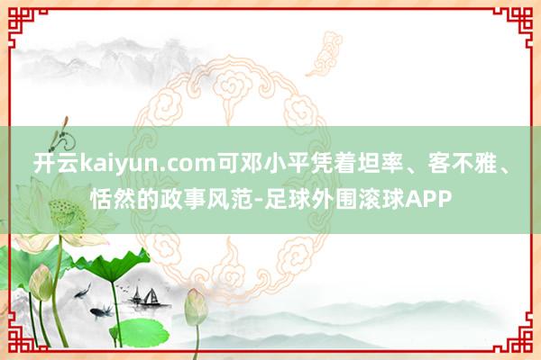开云kaiyun.com可邓小平凭着坦率、客不雅、恬然的政事风范-足球外围滚球APP