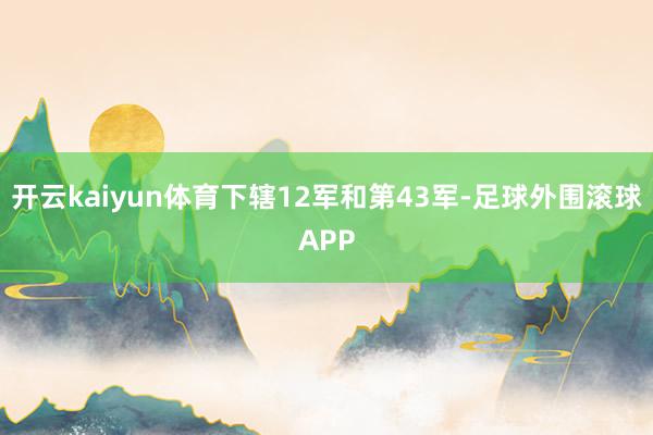 开云kaiyun体育下辖12军和第43军-足球外围滚球APP