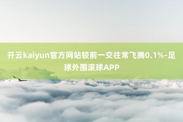 开云kaiyun官方网站较前一交往常飞腾0.1%-足球外围滚球APP