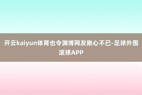 开云kaiyun体育也令渊博网友揪心不已-足球外围滚球APP