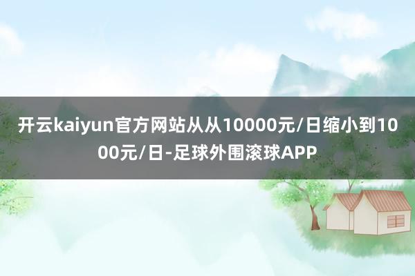 开云kaiyun官方网站从从10000元/日缩小到1000元/日-足球外围滚球APP