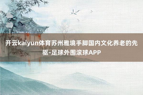 开云kaiyun体育苏州雅境手脚国内文化养老的先驱-足球外围滚球APP