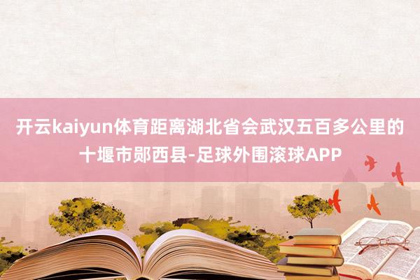 开云kaiyun体育距离湖北省会武汉五百多公里的十堰市郧西县-足球外围滚球APP