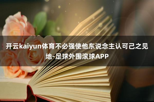 开云kaiyun体育不必强使他东说念主认可己之见地-足球外围滚球APP