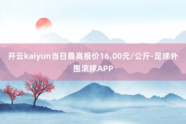 开云kaiyun当日最高报价16.00元/公斤-足球外围滚球APP