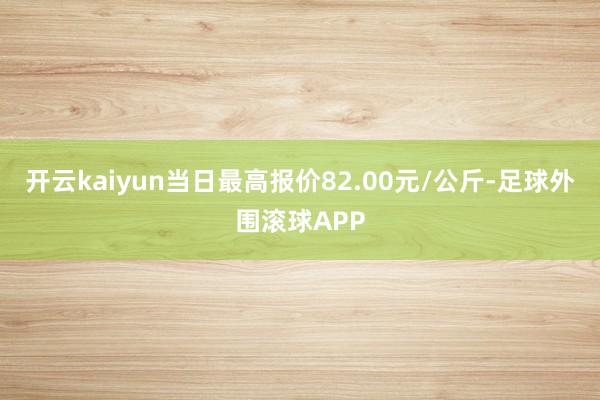 开云kaiyun当日最高报价82.00元/公斤-足球外围滚球APP