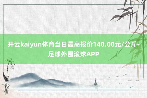 开云kaiyun体育当日最高报价140.00元/公斤-足球外围滚球APP