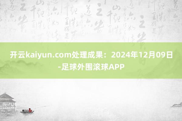 开云kaiyun.com处理成果：2024年12月09日-足球外围滚球APP