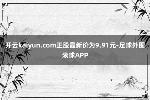 开云kaiyun.com正股最新价为9.91元-足球外围滚球APP