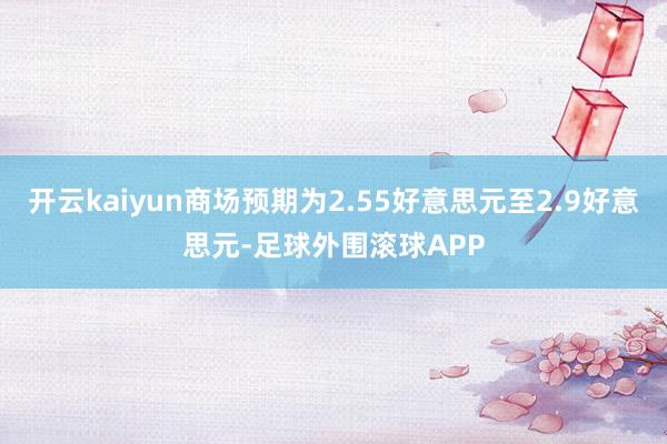 开云kaiyun商场预期为2.55好意思元至2.9好意思元-足球外围滚球APP