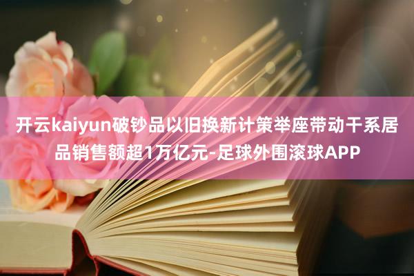 开云kaiyun破钞品以旧换新计策举座带动干系居品销售额超1万亿元-足球外围滚球APP