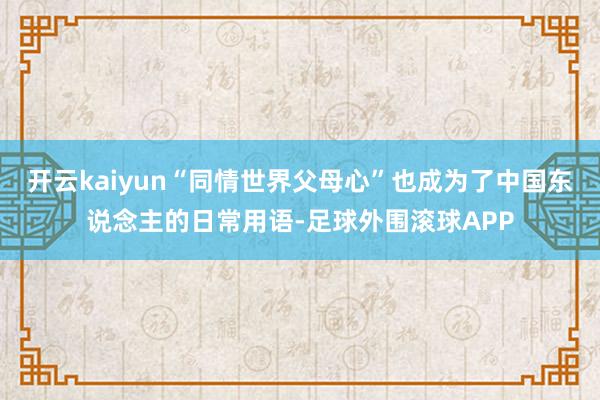 开云kaiyun“同情世界父母心”也成为了中国东说念主的日常用语-足球外围滚球APP