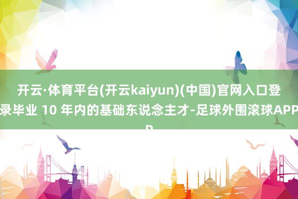 开云·体育平台(开云kaiyun)(中国)官网入口登录毕业 10 年内的基础东说念主才-足球外围滚球APP