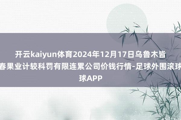 开云kaiyun体育2024年12月17日乌鲁木皆北园春果业计较科罚有限连累公司价钱行情-足球外围滚球APP