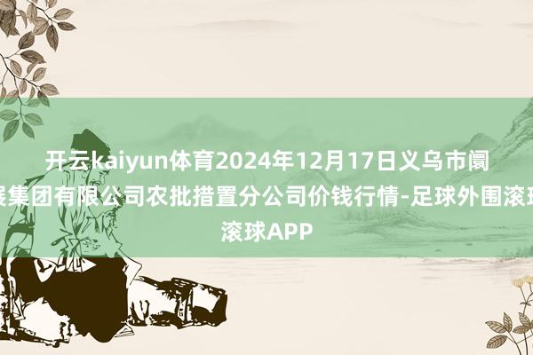 开云kaiyun体育2024年12月17日义乌市阛阓发展集团有限公司农批措置分公司价钱行情-足球外围滚球APP