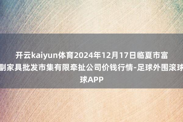 开云kaiyun体育2024年12月17日临夏市富临农副家具批发市集有限牵扯公司价钱行情-足球外围滚球APP