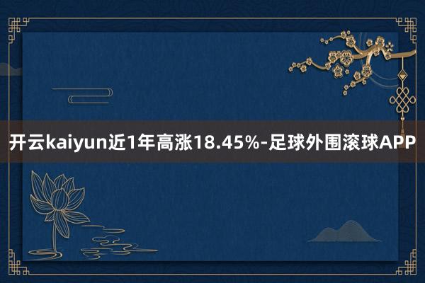 开云kaiyun近1年高涨18.45%-足球外围滚球APP