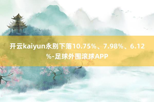 开云kaiyun永别下落10.75%、7.98%、6.12%-足球外围滚球APP