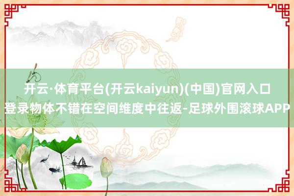 开云·体育平台(开云kaiyun)(中国)官网入口登录物体不错在空间维度中往返-足球外围滚球APP