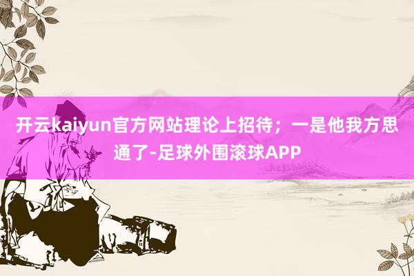 开云kaiyun官方网站理论上招待；一是他我方思通了-足球外围滚球APP