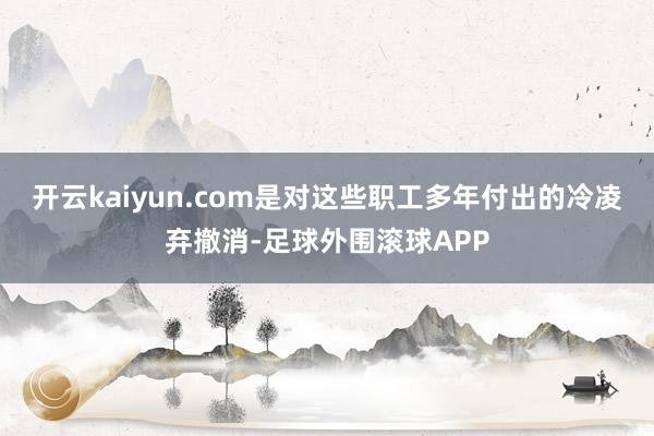 开云kaiyun.com是对这些职工多年付出的冷凌弃撤消-足球外围滚球APP