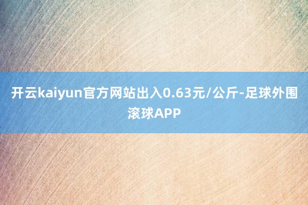 开云kaiyun官方网站出入0.63元/公斤-足球外围滚球APP