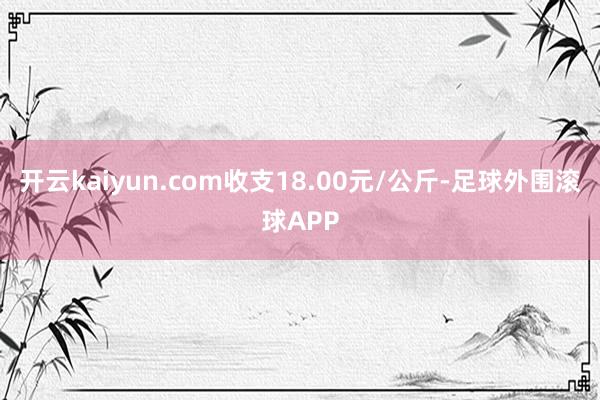 开云kaiyun.com收支18.00元/公斤-足球外围滚球APP