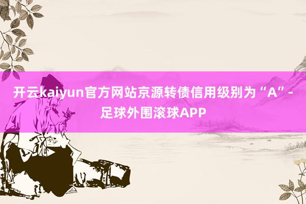开云kaiyun官方网站京源转债信用级别为“A”-足球外围滚球APP