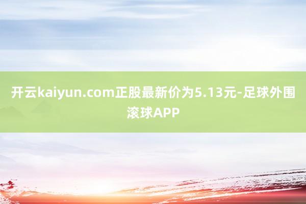 开云kaiyun.com正股最新价为5.13元-足球外围滚球APP