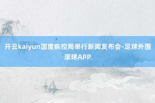开云kaiyun国度疾控局举行新闻发布会-足球外围滚球APP