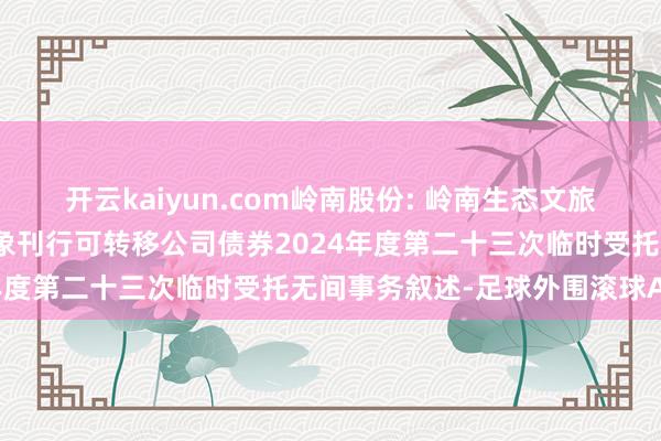 开云kaiyun.com岭南股份: 岭南生态文旅股份有限公司向不特定对象刊行可转移公司债券2024年度第二十三次临时受托无间事务叙述-足球外围滚球APP