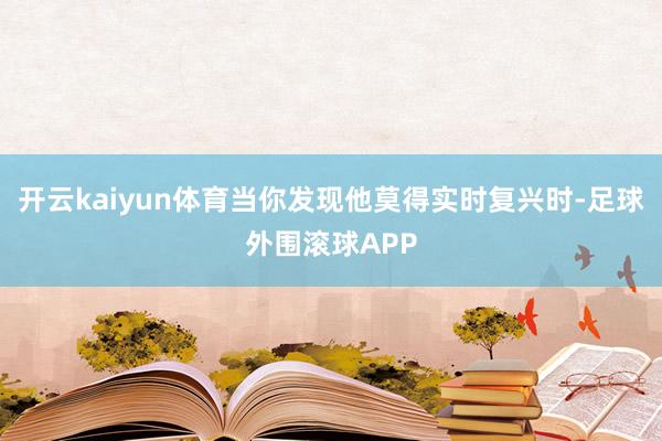 开云kaiyun体育当你发现他莫得实时复兴时-足球外围滚球APP