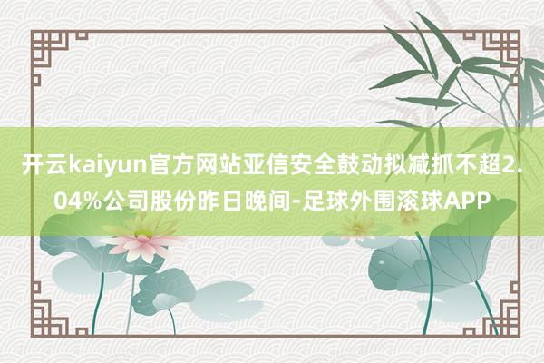 开云kaiyun官方网站亚信安全鼓动拟减抓不超2.04%公司股份昨日晚间-足球外围滚球APP