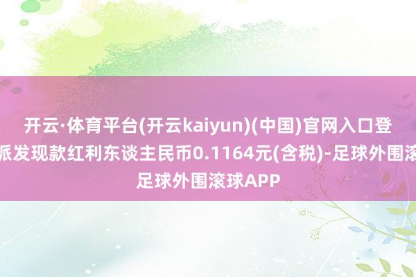 开云·体育平台(开云kaiyun)(中国)官网入口登录每股派发现款红利东谈主民币0.1164元(含税)-足球外围滚球APP
