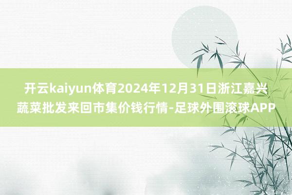 开云kaiyun体育2024年12月31日浙江嘉兴蔬菜批发来回市集价钱行情-足球外围滚球APP