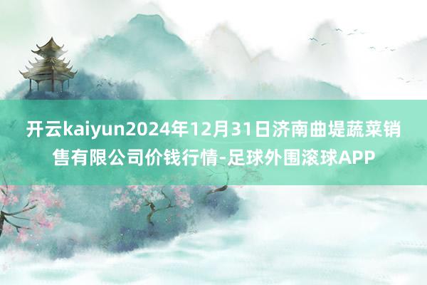 开云kaiyun2024年12月31日济南曲堤蔬菜销售有限公司价钱行情-足球外围滚球APP
