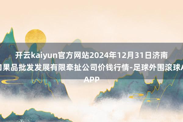 开云kaiyun官方网站2024年12月31日济南堤口果品批发发展有限牵扯公司价钱行情-足球外围滚球APP