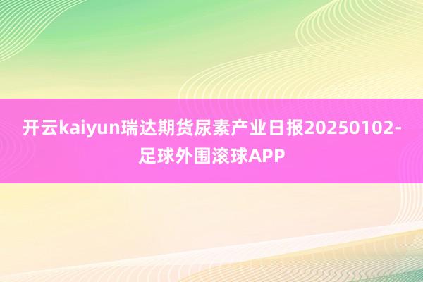开云kaiyun瑞达期货尿素产业日报20250102-足球外围滚球APP