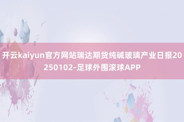 开云kaiyun官方网站瑞达期货纯碱玻璃产业日报20250102-足球外围滚球APP