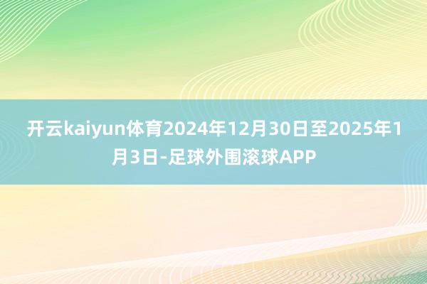 开云kaiyun体育2024年12月30日至2025年1月3日-足球外围滚球APP
