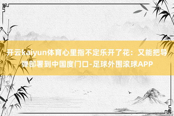 开云kaiyun体育心里指不定乐开了花：又能把导弹部署到中国度门口-足球外围滚球APP