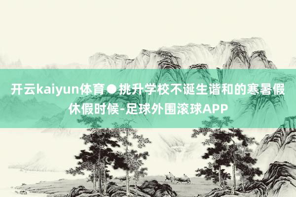 开云kaiyun体育●挑升学校不诞生谐和的寒暑假休假时候-足球外围滚球APP