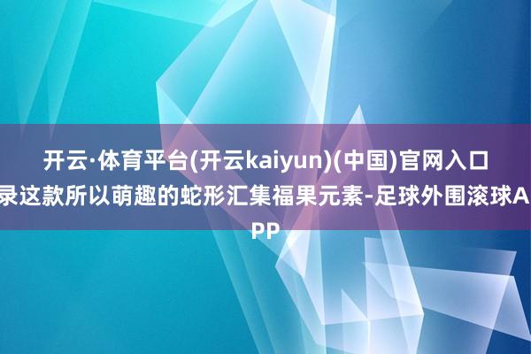 开云·体育平台(开云kaiyun)(中国)官网入口登录这款所以萌趣的蛇形汇集福果元素-足球外围滚球APP