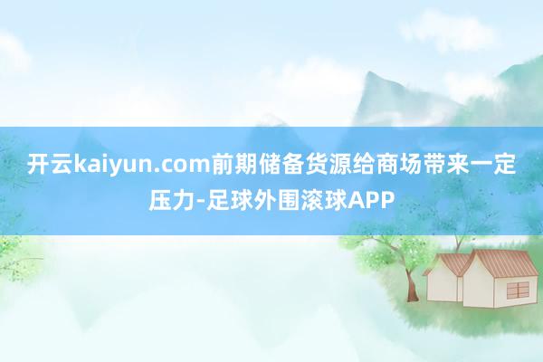 开云kaiyun.com前期储备货源给商场带来一定压力-足球外围滚球APP
