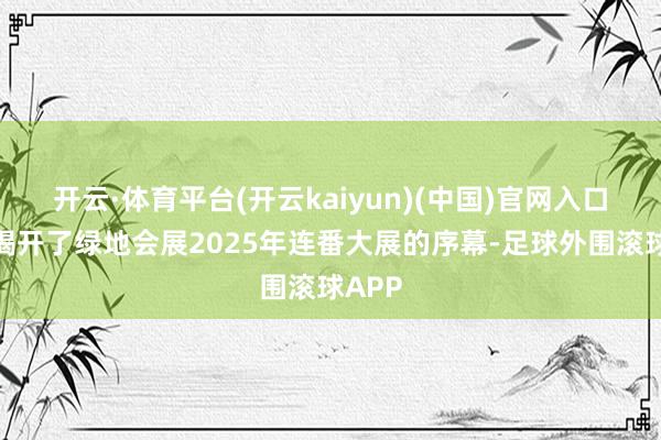 开云·体育平台(开云kaiyun)(中国)官网入口登录揭开了绿地会展2025年连番大展的序幕-足球外围滚球APP