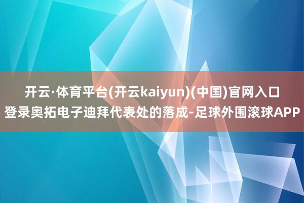 开云·体育平台(开云kaiyun)(中国)官网入口登录奥拓电子迪拜代表处的落成-足球外围滚球APP